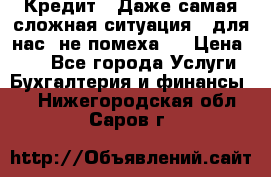 Кредит . Даже самая сложная ситуация - для нас  не помеха . › Цена ­ 90 - Все города Услуги » Бухгалтерия и финансы   . Нижегородская обл.,Саров г.